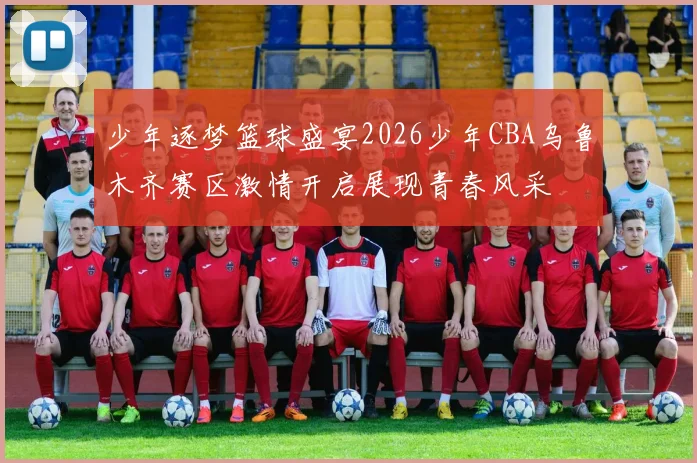 少年逐梦篮球盛宴2026少年CBA乌鲁木齐赛区激情开启展现青春风采