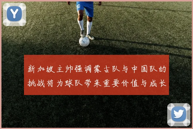 新加坡主帅强调蒙古队与中国队的挑战将为球队带来重要价值与成长机会