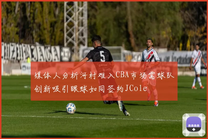 媒体人分析河村难入CBA市场需球队创新吸引眼球如同签约JCole