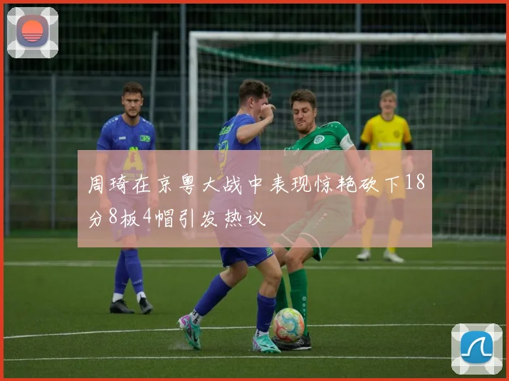 周琦在京粤大战中表现惊艳砍下18分8板4帽引发热议