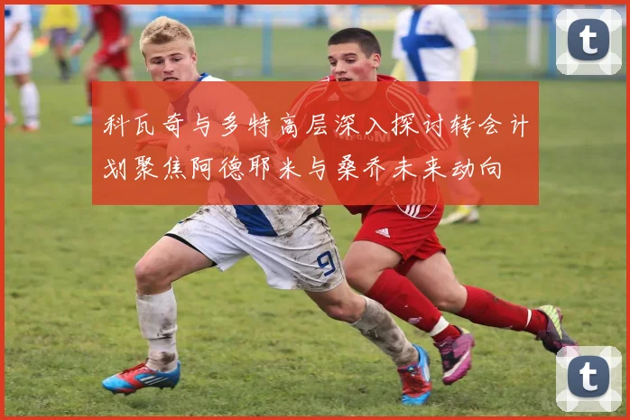 科瓦奇与多特高层深入探讨转会计划聚焦阿德耶米与桑乔未来动向