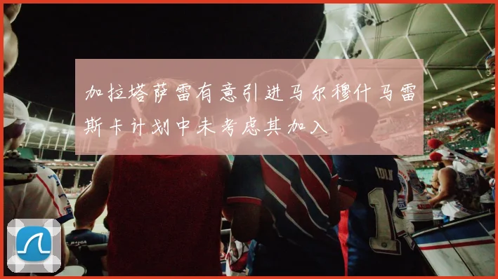 加拉塔萨雷有意引进马尔穆什马雷斯卡计划中未考虑其加入
