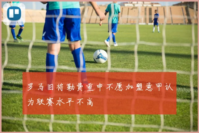 罗马旧将勒费重申不愿加盟意甲认为联赛水平不高