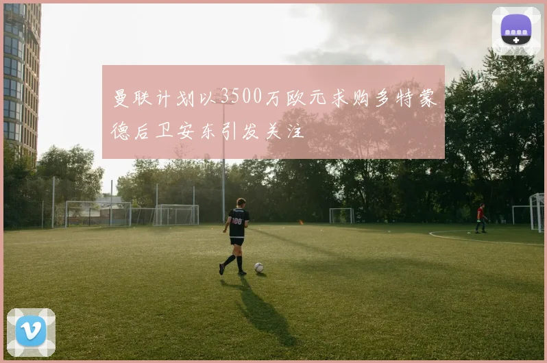 曼联计划以3500万欧元求购多特蒙德后卫安东引发关注