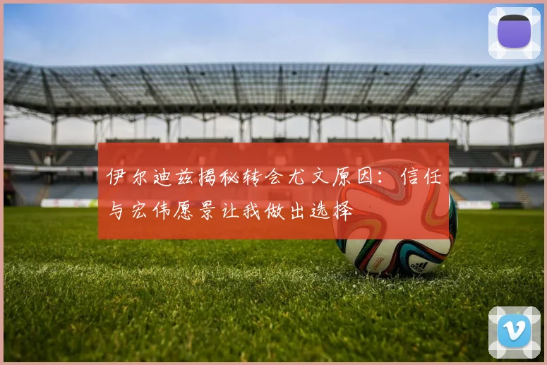 伊尔迪兹揭秘转会尤文原因：信任与宏伟愿景让我做出选择