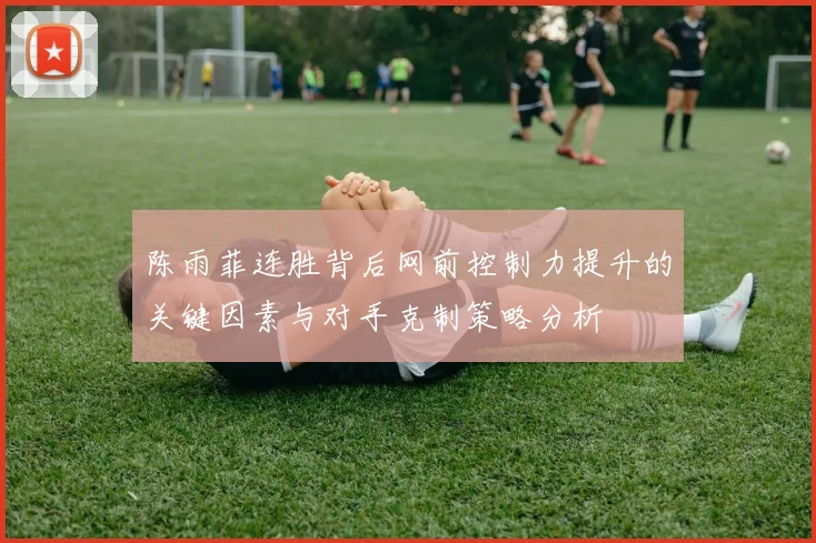 陈雨菲连胜背后网前控制力提升的关键因素与对手克制策略分析