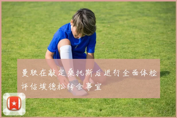 曼联在敲定桑托斯后进行全面体检评估埃德松转会事宜