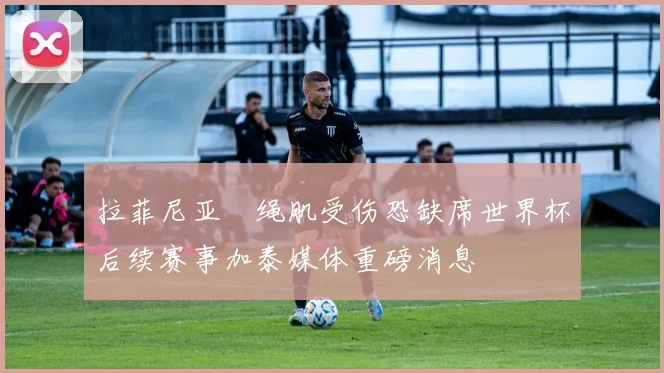 拉菲尼亚腘绳肌受伤恐缺席世界杯后续赛事加泰媒体重磅消息