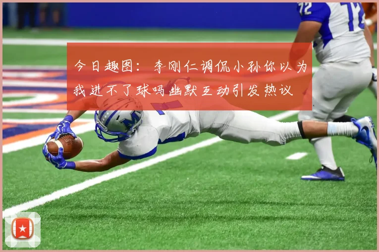 今日趣图：李刚仁调侃小孙你以为我进不了球吗幽默互动引发热议