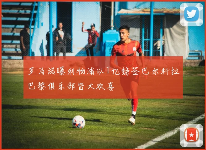 罗马诺曝利物浦以1亿镑签巴尔科拉巴黎俱乐部皆大欢喜