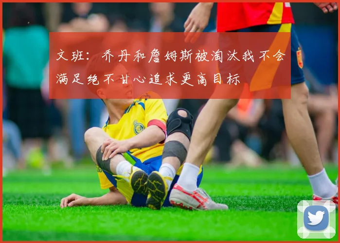 文班：乔丹和詹姆斯被淘汰我不会满足绝不甘心追求更高目标