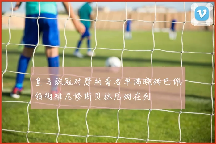 皇马欧冠对摩纳哥名单揭晓姆巴佩领衔维尼修斯贝林厄姆在列