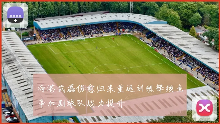 海港武磊伤愈归来重返训练锋线竞争加剧球队战力提升