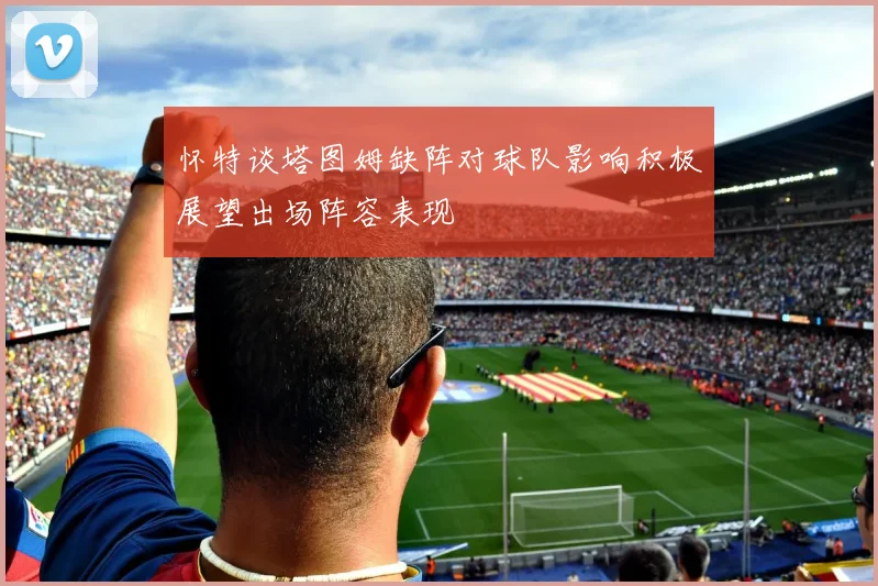怀特谈塔图姆缺阵对球队影响积极展望出场阵容表现