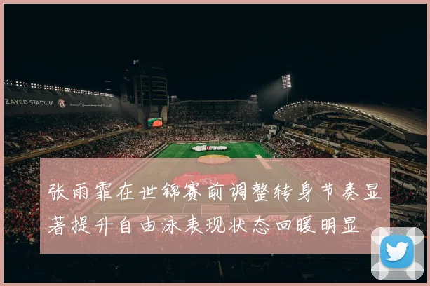 张雨霏在世锦赛前调整转身节奏显著提升自由泳表现状态回暖明显