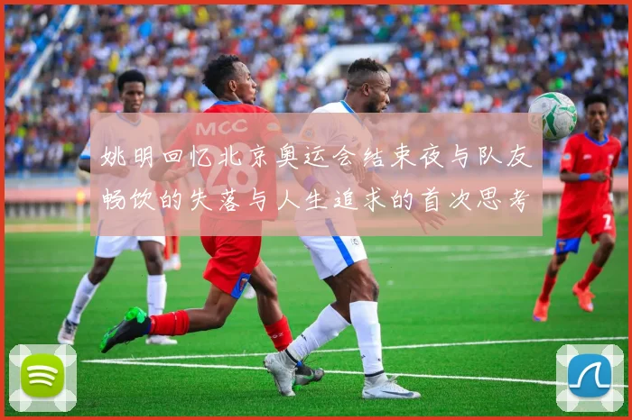 姚明回忆北京奥运会结束夜与队友畅饮的失落与人生追求的首次思考