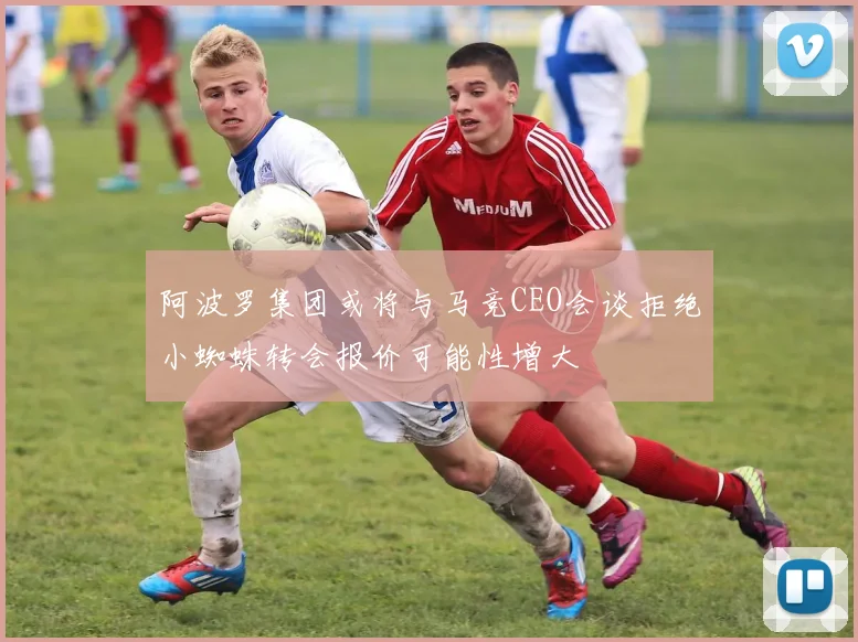 阿波罗集团或将与马竞CEO会谈拒绝小蜘蛛转会报价可能性增大