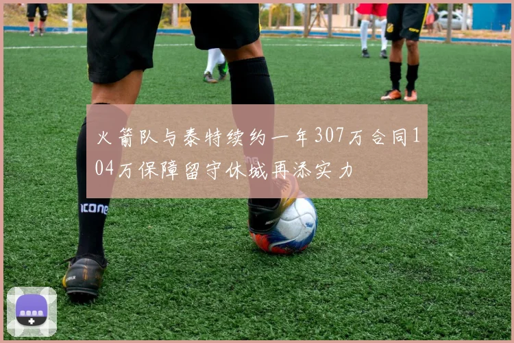 火箭队与泰特续约一年307万合同104万保障留守休城再添实力
