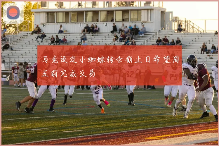 马竞设定小蜘蛛转会截止日希望周五前完成交易