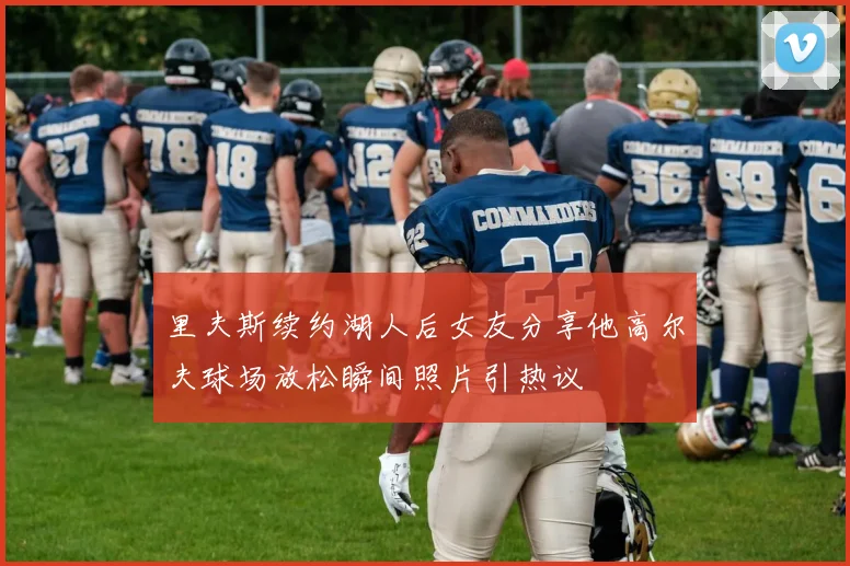 里夫斯续约湖人后女友分享他高尔夫球场放松瞬间照片引热议