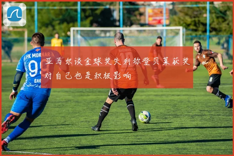 亚马尔谈金球奖失利称登贝莱获奖对自己也是积极影响