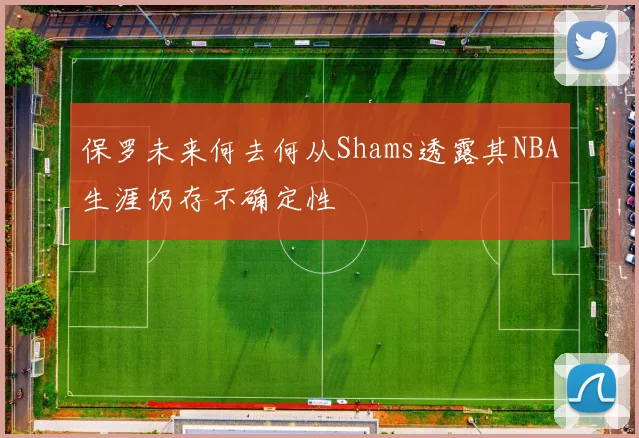 保罗未来何去何从Shams透露其NBA生涯仍存不确定性