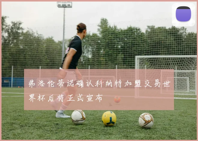 弗洛伦蒂诺确认科纳特加盟交易世界杯后将正式宣布