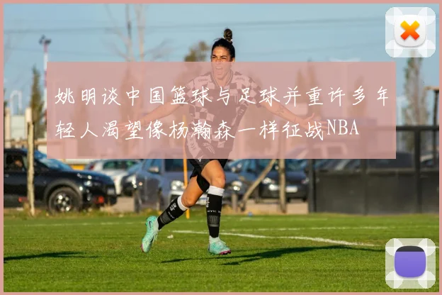姚明谈中国篮球与足球并重许多年轻人渴望像杨瀚森一样征战NBA