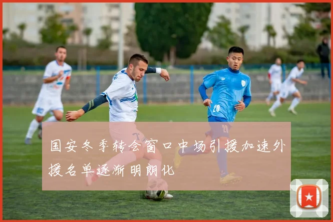 国安冬季转会窗口中场引援加速外援名单逐渐明朗化