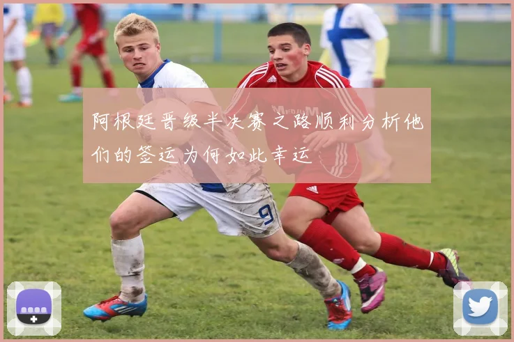 阿根廷晋级半决赛之路顺利分析他们的签运为何如此幸运