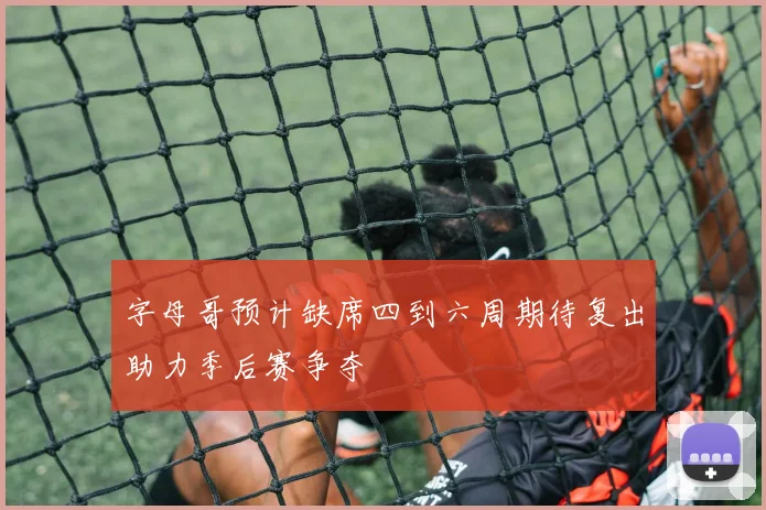 字母哥预计缺席四到六周期待复出助力季后赛争夺