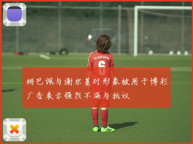 姆巴佩与谢尔基对形象被用于博彩广告表示强烈不满与抗议