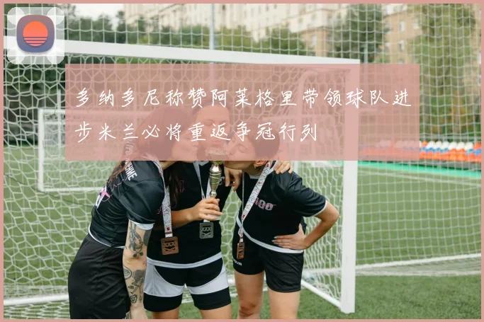 多纳多尼称赞阿莱格里带领球队进步米兰必将重返争冠行列